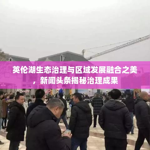 英倫湖生態(tài)治理與區(qū)域發(fā)展融合之美，新聞?lì)^條揭秘治理成果